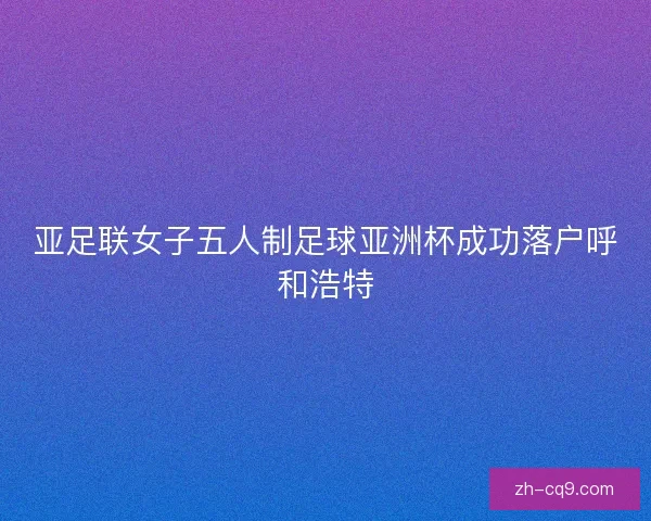 亚足联女子五人制足球亚洲杯成功落户呼和浩特